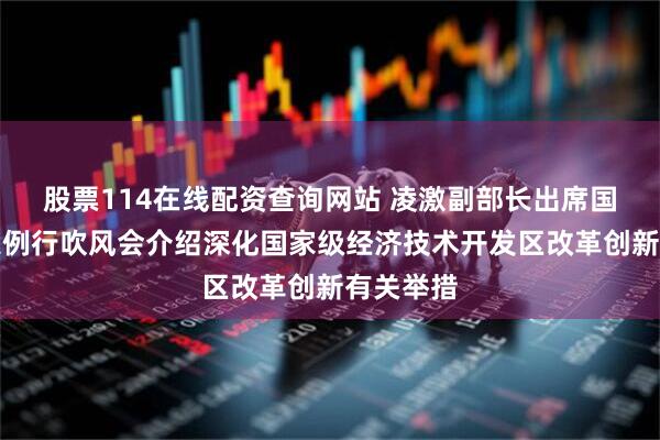 股票114在线配资查询网站 凌激副部长出席国务院政策例行吹风会介绍深化国家级经济技术开发区改革创新有关举措