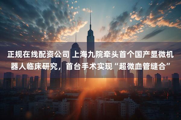 正规在线配资公司 上海九院牵头首个国产显微机器人临床研究，首台手术实现“超微血管缝合”
