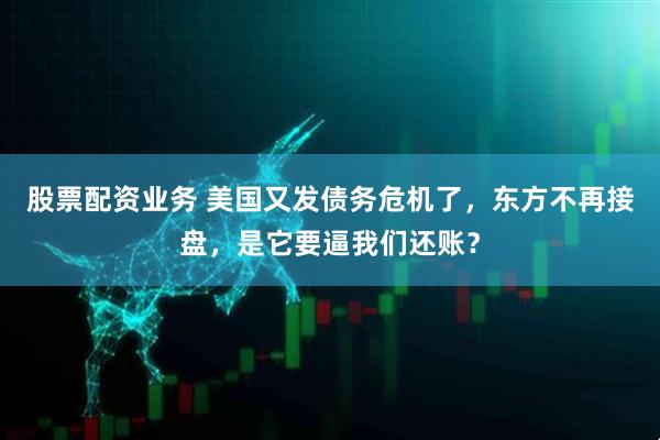 股票配资业务 美国又发债务危机了，东方不再接盘，是它要逼我们还账？