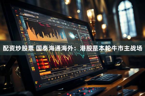 配资炒股票 国泰海通海外：港股是本轮牛市主战场