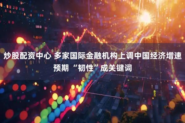 炒股配资中心 多家国际金融机构上调中国经济增速预期 “韧性”成关键词