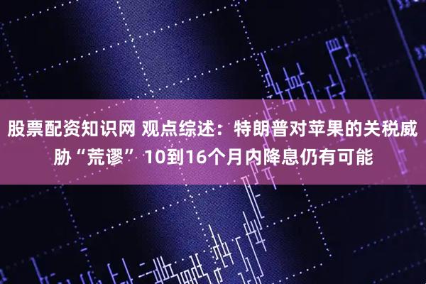 股票配资知识网 观点综述：特朗普对苹果的关税威胁“荒谬” 10到16个月内降息仍有可能