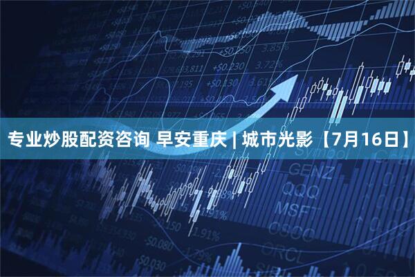 专业炒股配资咨询 早安重庆 | 城市光影【7月16日】