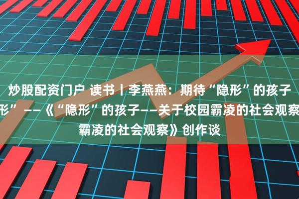 炒股配资门户 读书丨李燕燕：期待“隐形”的孩子不再“隐形” ——《“隐形”的孩子——关于校园霸凌的社会观察》创作谈