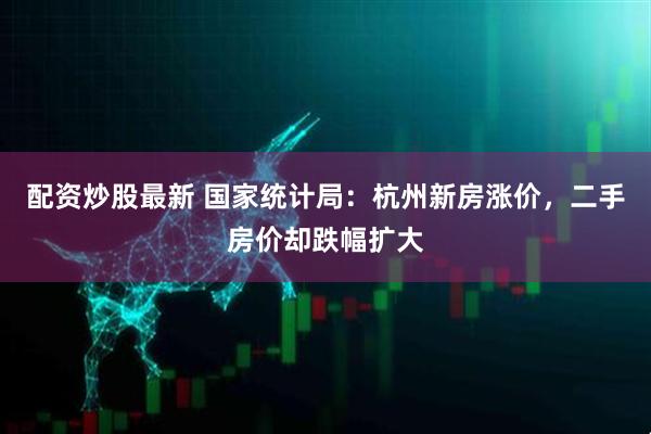 配资炒股最新 国家统计局：杭州新房涨价，二手房价却跌幅扩大