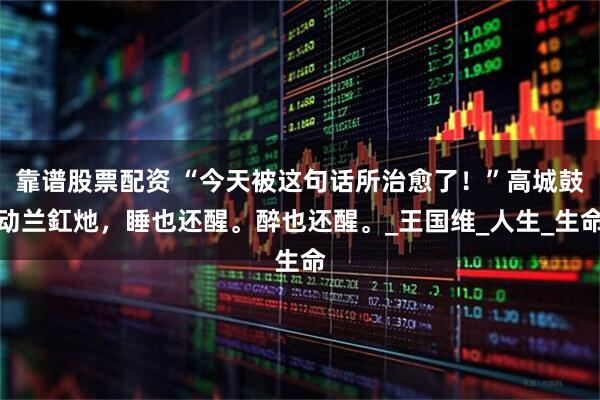 靠谱股票配资 “今天被这句话所治愈了！”高城鼓动兰釭灺，睡也还醒。醉也还醒。_王国维_人生_生命