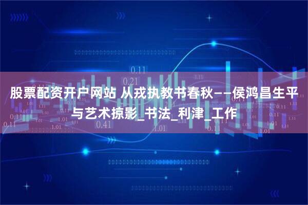 股票配资开户网站 从戎执教书春秋——侯鸿昌生平与艺术掠影_书法_利津_工作