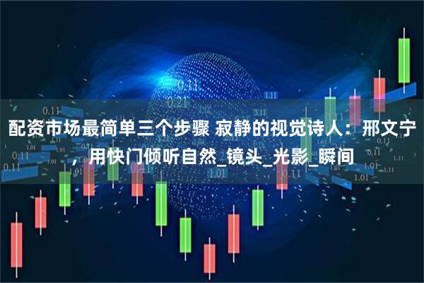 配资市场最简单三个步骤 寂静的视觉诗人：邢文宁，用快门倾听自然_镜头_光影_瞬间