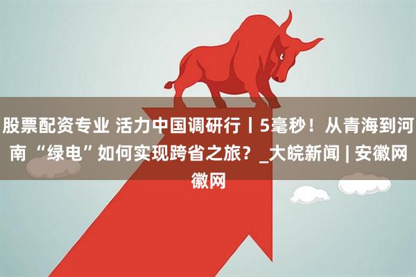 股票配资专业 活力中国调研行丨5毫秒！从青海到河南 “绿电”如何实现跨省之旅？_大皖新闻 | 安徽网