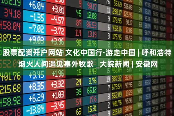 股票配资开户网站 文化中国行·游走中国 | 呼和浩特 烟火人间遇见塞外牧歌 _大皖新闻 | 安徽网