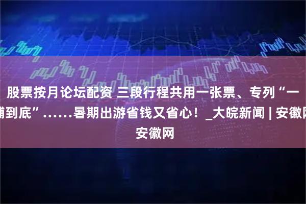 股票按月论坛配资 三段行程共用一张票、专列“一铺到底”……暑期出游省钱又省心！_大皖新闻 | 安徽网