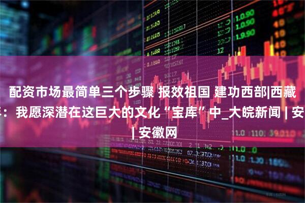 配资市场最简单三个步骤 报效祖国 建功西部|西藏青年：我愿深潜在这巨大的文化“宝库”中_大皖新闻 | 安徽网