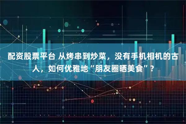配资股票平台 从烤串到炒菜，没有手机相机的古人，如何优雅地“朋友圈晒美食”？