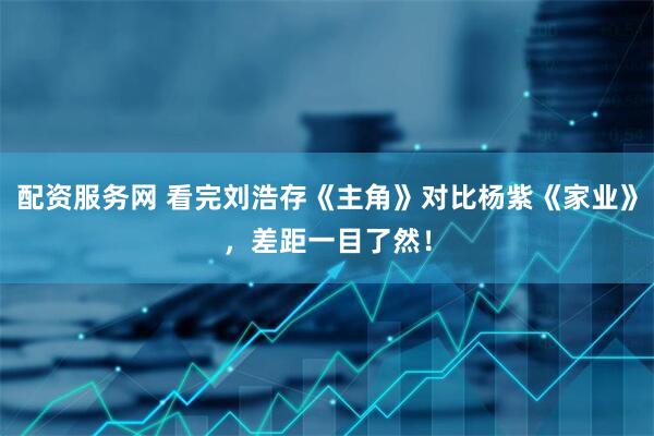 配资服务网 看完刘浩存《主角》对比杨紫《家业》，差距一目了然！